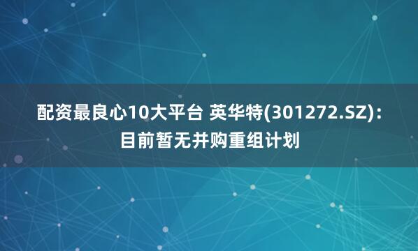 配资最良心10大平台 英华特(301272.SZ)：目前暂无并购重组计划