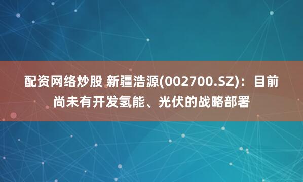配资网络炒股 新疆浩源(002700.SZ)：目前尚未有开发氢能、光伏的战略部署