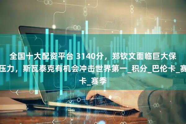 全国十大配资平台 3140分，郑钦文面临巨大保分压力，斯瓦泰克有机会冲击世界第一_积分_巴伦卡_赛季