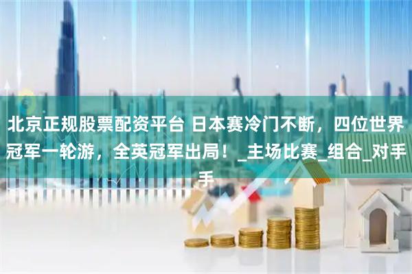 北京正规股票配资平台 日本赛冷门不断，四位世界冠军一轮游，全英冠军出局！_主场比赛_组合_对手
