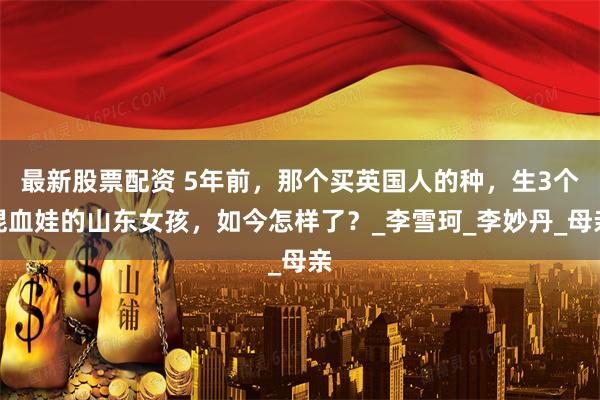 最新股票配资 5年前，那个买英国人的种，生3个混血娃的山东女孩，如今怎样了？_李雪珂_李妙丹_母亲
