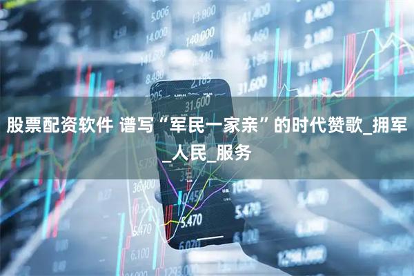 股票配资软件 谱写“军民一家亲”的时代赞歌_拥军_人民_服务