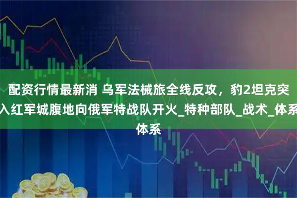 配资行情最新消 乌军法械旅全线反攻，豹2坦克突入红军城腹地向俄军特战队开火_特种部队_战术_体系