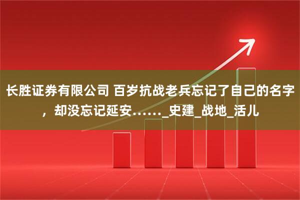 长胜证券有限公司 百岁抗战老兵忘记了自己的名字，却没忘记延安……_史建_战地_活儿