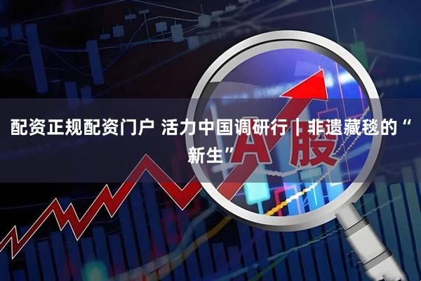配资正规配资门户 活力中国调研行｜非遗藏毯的“新生”
