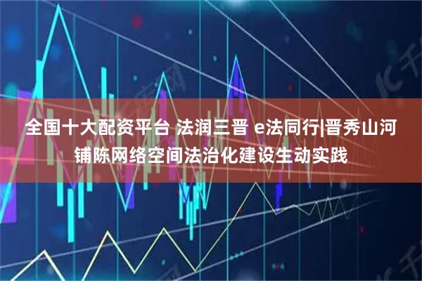 全国十大配资平台 法润三晋 e法同行|晋秀山河铺陈网络空间法治化建设生动实践