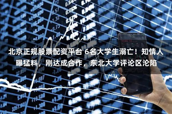 北京正规股票配资平台 6名大学生溺亡！知情人曝猛料，刚达成合作，东北大学评论区沦陷