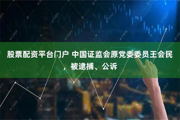 股票配资平台门户 中国证监会原党委委员王会民，被逮捕、公诉